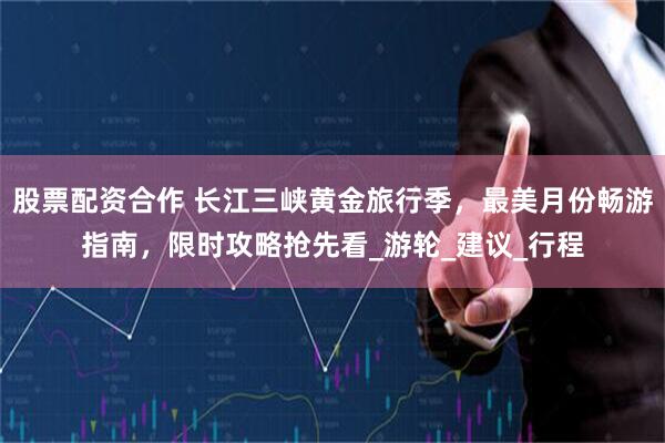 股票配资合作 长江三峡黄金旅行季，最美月份畅游指南，限时攻略抢先看_游轮_建议_行程