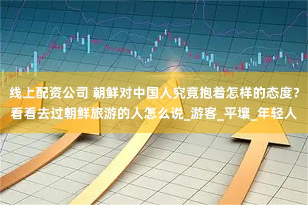线上配资公司 朝鲜对中国人究竟抱着怎样的态度？看看去过朝鲜旅游的人怎么说_游客_平壤_年轻人