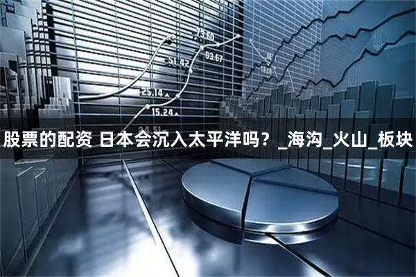 股票的配资 日本会沉入太平洋吗？_海沟_火山_板块