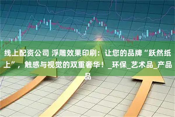 线上配资公司 浮雕效果印刷：让您的品牌“跃然纸上”，触感与视觉的双重奢华！_环保_艺术品_产品