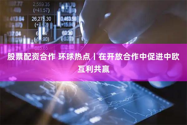 股票配资合作 环球热点丨在开放合作中促进中欧互利共赢