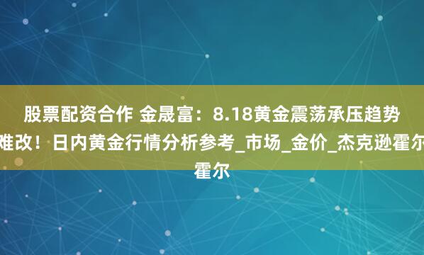 股票配资合作 金晟富：8.18黄金震荡承压趋势难改！日内黄金行情分析参考_市场_金价_杰克逊霍尔