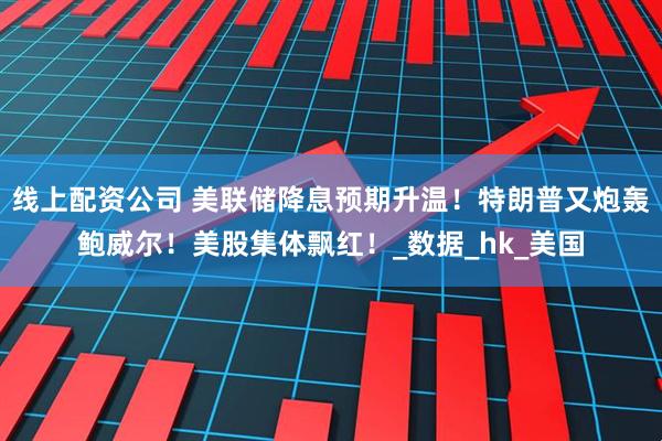 线上配资公司 美联储降息预期升温！特朗普又炮轰鲍威尔！美股集体飘红！_数据_hk_美国