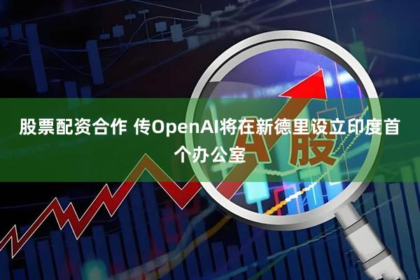 股票配资合作 传OpenAI将在新德里设立印度首个办公室