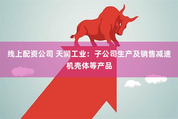 线上配资公司 天润工业：子公司生产及销售减速机壳体等产品