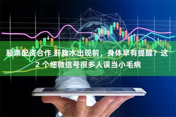 股票配资合作 肝腹水出现前，身体早有提醒？这 2 个细微信号很多人误当小毛病
