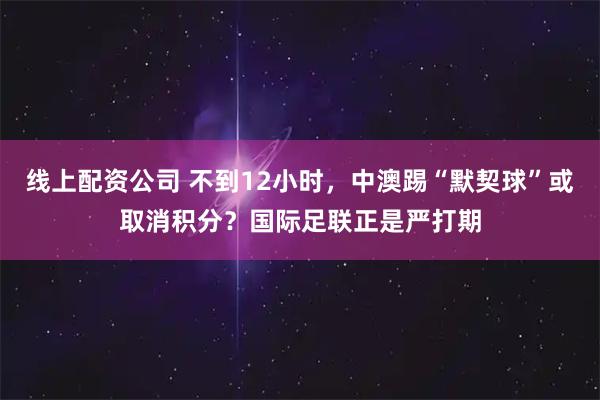 线上配资公司 不到12小时，中澳踢“默契球”或取消积分？国际足联正是严打期