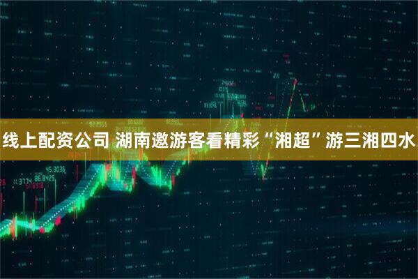 线上配资公司 湖南邀游客看精彩“湘超”游三湘四水