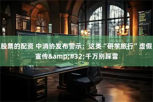 股票的配资 中消协发布警示：这类“研学旅行”虚假宣传&#32;千万别踩雷