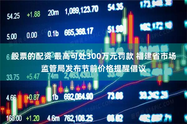 股票的配资 最高可处300万元罚款 福建省市场监管局发布节前价格提醒倡议