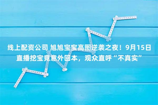 线上配资公司 旭旭宝宝高图逆袭之夜！9月15日直播挖宝竟意外回本，观众直呼“不真实”
