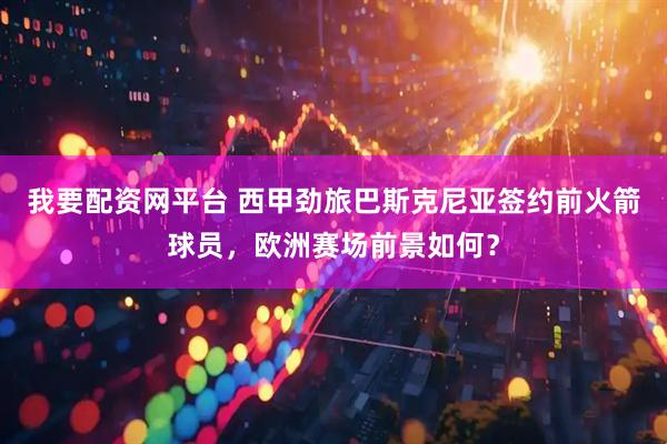 我要配资网平台 西甲劲旅巴斯克尼亚签约前火箭球员，欧洲赛场前景如何？