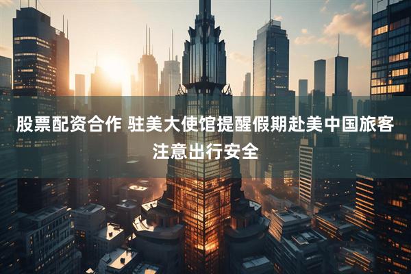 股票配资合作 驻美大使馆提醒假期赴美中国旅客注意出行安全
